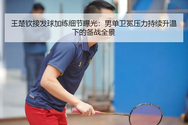 王楚钦接发球加练细节曝光：男单卫冕压力持续升温下的备战全景